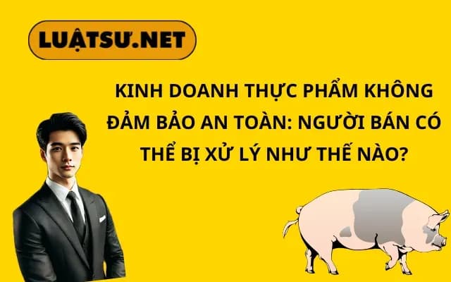 kinh-doanh-thuc-pham-khong-dam-bao-an-toan-nguoi-ban-co-the-bi-xu-ly-nhu-the-nao