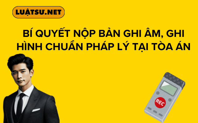 Bí quyết nộp bản ghi âm, ghi hình chuẩn pháp lý tại tòa án