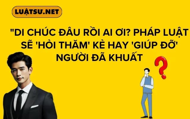 "Di chúc đâu rồi ai ơi? Pháp luật sẽ 'hỏi thăm' kẻ hay 'giúp đỡ' người đã khuất