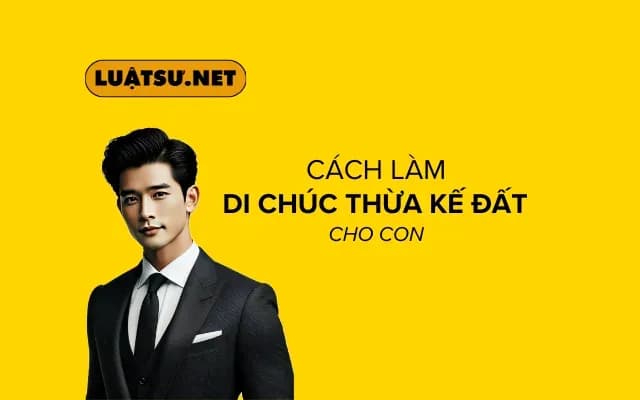 Cách làm di chúc thừa kế đất cho con - Hướng dẫn chi tiết và đầy đủ