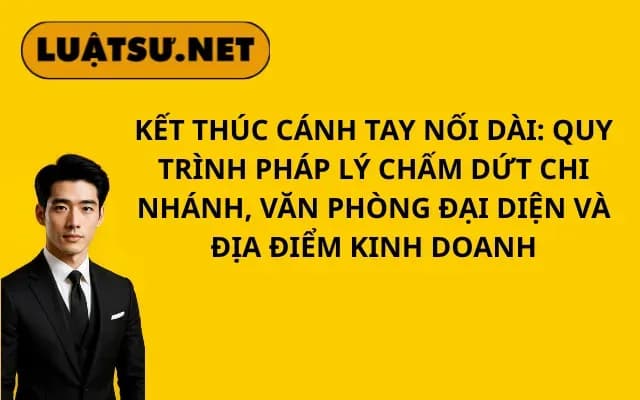 ket-thuc-canh-tay-noi-dai-quy-trinh-phap-ly-cham-dut-chi-nhanh-van-phong-dai-dien-va-dia-diem-kinh-doanh