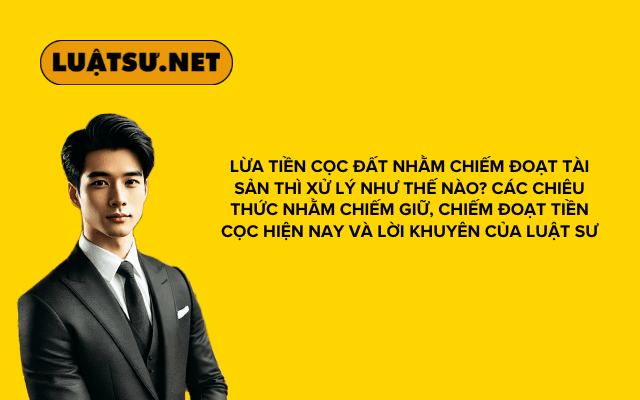 Lừa tiền cọc đất nhằm chiếm đoạt tài sản thì xử lý như thế nào? Các chiêu thức nhằm chiếm giữ, chiếm đoạt tiền cọc hiện nay và lời khuyên của Luật sư