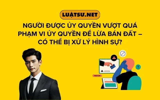 nguoi-duoc-uy-quyen-vuot-qua-pham-vi-uy-quyen-de-lua-ban-dat-co-the-bi-xu-ly-hinh-su
