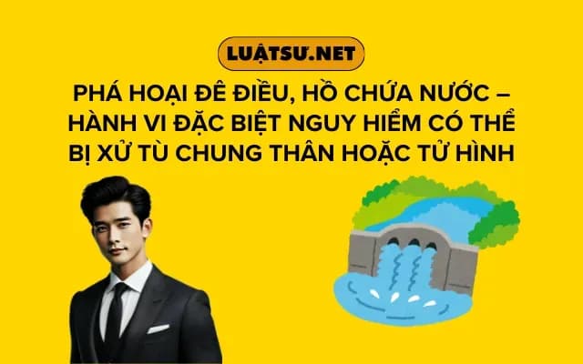 pha-hoai-de-dieu-ho-chua-nuoc-hanh-vi-dac-biet-nguy-hiem-co-the-bi-xu-tu-chung-than-hoac-tu-hinh